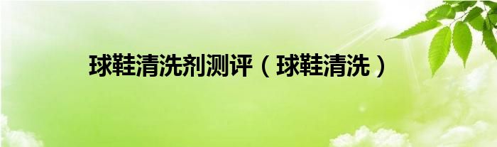 球鞋清洗剂测评（球鞋清洗）
