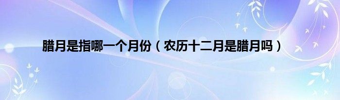 腊月是指哪一个月份（农历十二月是腊月吗）