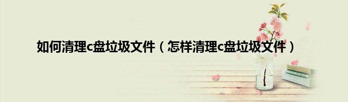 如何清理c盘垃圾文件（怎样清理c盘垃圾文件）