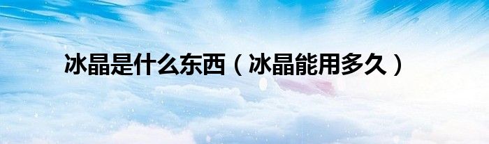 冰晶是什么东西（冰晶能用多久）