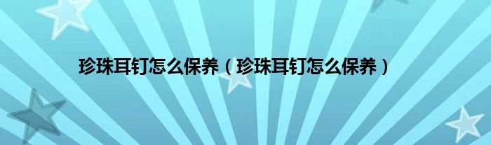 珍珠耳钉怎么保养（珍珠耳钉怎么保养）