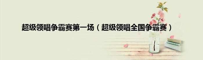 超级领唱争霸赛第一场（超级领唱全国争霸赛）