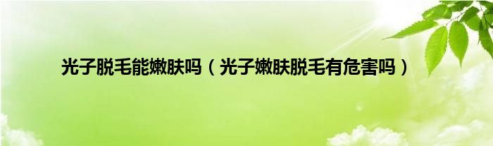 光子脱毛能嫩肤吗（光子嫩肤脱毛有危害吗）