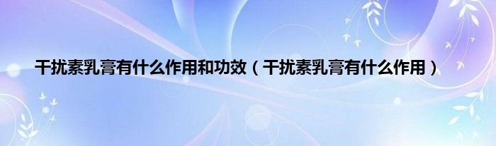 干扰素乳膏有什么作用和功效（干扰素乳膏有什么作用）