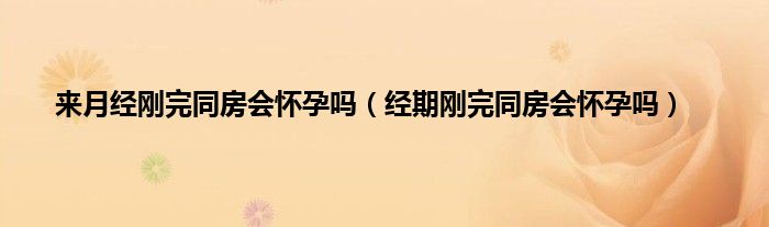 来月经刚完同房会怀孕吗（经期刚完同房会怀孕吗）