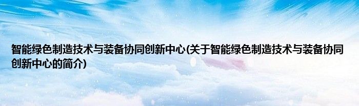 智能绿色制造技术与装备协同创新中心(关于智能绿色制造技术与装备协同创新中心的简介)