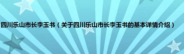 四川乐山市长李玉书（关于四川乐山市长李玉书的基本详情介绍）