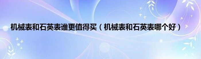 机械表和石英表谁更值得买（机械表和石英表哪个好）