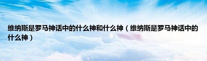 维纳斯是罗马神话中的什么神和什么神（维纳斯是罗马神话中的什么神）